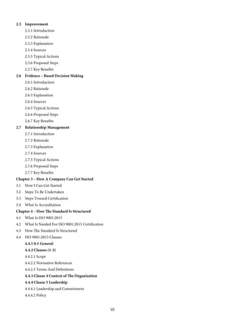 VI
2.5 Improvement
2.5.1 Introduction
2.5.2 Rationale
2.5.3 Explanation
2.5.4 Sources
2.5.5 Typical Actions
2.5.6 Proposed Steps
2.5.7 Key Benefits
2.6 Evidence – Based Decision Making
2.6.1 Introduction
2.6.2 Rationale
2.6.3 Explanation
2.6.4 Sources
2.6.5 Typical Actions
2.6.6 Proposed Steps
2.6.7 Key Benefits
2.7 Relationship Management
2.7.1 Introduction
2.7.2 Rationale
2.7.3 Explanation
2.7.4 Sources
2.7.5 Typical Actions
2.7.6 Proposed Steps
2.7.7 Key Benefits
Chapter 3 – How A Company Can Get Started
3.1 How I Can Get Started
3.2 Steps To Be Undertaken
3.3 Steps Toward Certification
3.4 What Is Accreditation
Chapter 4 – How The Standard Is Structured
4.1 What Is ISO 9001:2015
4.2 What Is Needed For ISO 9001:2015 Certification
4.3 How The Standard Is Structured
4.4 ISO 9001:2015 Clauses
4.4.1 0.1 General
4.4.2 Clauses (1-3)
4.4.2.1 Scope
4.4.2.2 Normative References
4.4.2.3 Terms And Definitions
4.4.3 Clause 4 Context of The Organization
4.4.4 Clause 5 Leadership
4.4.4.1 Leadership and Commitment
4.4.4.2 Policy
 