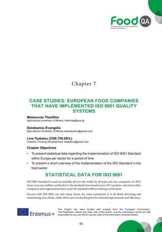 59
This Project has been funded with support form the European Commission.
This Publication reflects the views only of the author, and the commission cannot be held
responsible for any use Which may be made of the information contained therein
Chapter 7
Chapter Objectives
• To present statistical data regarding the implementation of ISO 9001 Standard
within Europe per sector for a period of time
• To present a short overview of the implementation of the ISO Standard in the
food sector
STATISTICAL DATA FOR ISO 9001
ISO 9001 Standard is used successfully all over the world, by all types and size companies. In 2013
alone, over one million certificates to the standard were issued across 187 countries, and many other
companies and organizations have used the standard without seeking certification.
Success with ISO 9001 can take many forms: for some enterprises, it is all about attracting and
maintaining new clients, while others see it as the blueprint for internal improvement and efficiency.
Case Studies: European Food Companies
that have implemented ISO 9001 quality
systems
Massouras Theofilos
Agricultural University of Athens, theomas@aua.gr
Daratsanou Evangelia
Agricultural University of Athens,edaratsanou@gmail.com
Lina Tsakalou (CRE.THI.DEV.)
Creative Thinking Development, ltsakalou@gmail.com
 