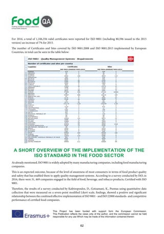 62
This Project has been funded with support form the European Commission.
This Publication reflects the views only of the author, and the commission cannot be held
responsible for any use Which may be made of the information contained therein
For 2016, a total of 1,106,356 valid certificates were reported for ISO 9001 (including 80,596 issued to the 2015
version) an increase of 7% for 2015.
The number of Certificates and Sites covered by ISO 9001:2008 and ISO 9001:2015 implemented by European
Countries, in total can be seen in the table below:
A short overview of the implementation of the
ISO Standard in the food sector
As already mentioned, ISO 9001 is widely adopted by many manufacturing companies, including food manufacturing
companies.
This is an expected outcome, because of the level of awareness of most consumers in terms of food product quality
and safety that has enabled them to apply quality management systems. According to a survey conducted by ISO, in
2016, there were 31, 469 companies engaged in the field of food, beverage, and tobacco products, Certified with ISO
9001.
Therefore, the results of a survey conducted by Kafetzopoulos, D., Gotzamani, K., Psomas using quantitative data
collection that were measured on a seven-point modified Likert scale, findings, showed a positive and significant
relationship between the combined effective implementation of ISO 9001 - and ISO 22000 standards- and competitive
performance of certified food companies.
 