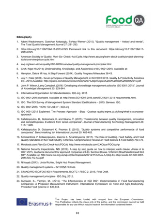63
This Project has been funded with support form the European Commission.
This Publication reflects the views only of the author, and the commission cannot be held
responsible for any use Which may be made of the information contained therein
Bibliography
1. Albert Weckenmann, Goekhan Akkasoglu, Teresa Werner (2015). Quality management – history and trends,
The Total Quality Management Journal 27: 281-293.
2. https://doi.org/10.1108/TQM-11-2013-0125 Permanent link to this document: https://doi.org/10.1108/TQM-11-
2013-0125
3. American Society for Quality. Plan–Do–Check–Act Cycle. http://www.asq.org/learn-about-quality/project-planning-
tools/overview/pdca-cycle.html
4. asq.org/learn-about-quality/ISO-9000/overview/quality-management-principles.html
5. Croft, Nigel H (2014). Understanding, Knowledge, and Awareness of ISO 9001:2015. Available at:
6. Hampton, Debra M Hay, A Step Forward (2014). Quality Progress Milwaukee 38-43.
7. Jay P. Patel (2016). Seven principles of Quality Management in ISO 9001:2015. Quality  Productivity Solutions
Inc., 2016.Available: http://qpsinc.com/Documents/Article%207%20principles%20of%20ISO%2090012015.pdf
8. John P. Wilson, Larry Campbell, (2016) Developing a knowledge management policy for ISO 9001: 2015. Journal
of Knowledge Management 20: 829-844.
9. International Organization for Standardization, ISO.org, 2015
10. ISO 9001:2015 standard. Available at: http://www.ISO-9001-2015.com/ISO-9001-2015-requirements.html.
11. ISO. The ISO Survey of Management System Standard Certifications – 2015. Geneva: ISO.
12. ISO 9001:2015, “HOW TO USE IT”, ISO.org
13. ISO 9001:2015 Explained: The Process Approach - Blog - Qualsys quality.eqms.co.uk/blog/what-is-a-process-
approach
14. Kafetzopoulos, D., Gotzamani, K. and Gkana, V. (2015). “Relationship between quality management, innovation
and competitiveness. Evidence from Greek companies”, Journal of Manufacturing Technology Management 26:
1177-1200.
15. Kafetzopoulos D, Gotzamani K, Psomas E (2013). “Quality systems and competitive performance of food
companies”. Benchmarking: An International Journal 20: 463-483.
16. Konstantinos V. Kotsanopoulos, Ioannis S. Arvanitoyannis (2017). The Role of Auditing, Food Safety, and Food
Quality Standards in the Food Industry: A Review, Comprehensive Reviews in Food Science  Food Safety 760-775.
17. Mindtools.com.Plan-Do-Check-Act (PDCA). http://www.mindtools.com/CXCtour/PDCA.php
18. National Security Inspectorate, NSI (2016). A step by step guide on how to interpret each clause, Annex A to
9001:2015, Guidance document for approved companies 23-33, Sentinel House, 5 Reform Road Maidenhead SL6
8BY Available at: http://www.nsi.org.uk/wp-content/uploads/2012/11/Annex-A-Step-by-Step-Guide-for-ISO-9001-
2015-NG-FG-AG.pdf
19. N Nayab (2013). Linda Richter, Bright Hub Project Management.
20. Quality management systems - INTERNATIONAL.
21. STANDARD ISO/FDIS 9001 Requirements, ISO/TC 176/SC 2, 2015, Final Draft.
22. Quality management principles - ISO.Org, 2012.
23. Sumaedi, S., Yarmen, M., (2015). “The Effectiveness of ISO 9001 Implementation in Food Manufacturing
Companies: A Proposed Measurement Instrument”, International Symposium on Food and Agro-biodiversity,
Procedia Food Science 3: 436-444.
 