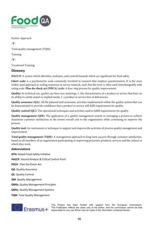 66
This Project has been funded with support form the European Commission.
This Publication reflects the views only of the author, and the commission cannot be held
responsible for any use Which may be made of the information contained therein
System Approach
-T-
Total quality management (TQM)
Training
-V-
Vocational Training
Glossary
HACCP: A system which identifies, evaluates, and controls hazards which are significant for food safety.
Likert scale: is a psychometric scale commonly involved in research that employs questionnaires. It is the most
widely used approach to scaling responses in survey research, such that the term is often used interchangeably with
rating scale. Plan-do-check-act (PDCA) cycle: A four-step process for quality improvement.
Quality: In technical use, quality can have two meanings: 1. the characteristics of a product or service that bear on
its ability to satisfy stated or implied needs; 2. a product or service free of deficiencies.
Quality assurance (QA): All the planned and systematic activities implemented within the quality system that can
be demonstrated to provide confidence that a product or service will fulfil requirements for quality.
Quality control (QC): The operational techniques and activities used to fulfill requirements for quality.
Quality management (QM): The application of a quality management system in managing a process to achieve
maximum customer satisfaction at the lowest overall cost to the organization while continuing to improve the
process.
Quality tool: An instrument or technique to support and improve the activities of process quality management and
improvement.
Total quality management (TQM): A management approach to long-term success through customer satisfaction,
based on all members of an organization participating in improving processes, products, services and the culture in
which they work.
Abbreviations
GFSI: Global Food Safety Initiative
HACCP: Hazard Analysis  Critical Control Point
PDCA : Plan-Do-Check-Act
QA: Quality Assurance
QC: Quality Control
QM: Quality Management
QMSs: Quality Management Principles
QMSs: Quality Management Systems
TQM: Total Quality Management
 