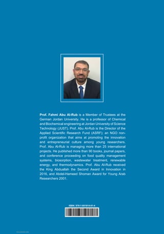 Prof. Fahmi Abu Al-Rub is a Member of Trustees at the
German Jordan University. He is a professor of Chemical
and Biochemical engineering at Jordan University of Science
Technology (JUST). Prof. Abu Al-Rub is the Director of the
Applied Scientific Research Fund (ASRF); an NGO non-
profit organization that aims at promoting the innovation
and entrepreneurial culture among young researchers.
Prof. Abu Al-Rub is managing more than 25 international
projects. He published more than 90 books, journal papers,
and conference proceeding on food quality management
systems, biosorption, wastewater treatment, renewable
energy, and thermodynamics. Prof. Abu Al-Rub received
the King Abduallah the Second Award in Innovation in
2016, and Abdel-Hameed Shoman Award for Young Arab
Researchers 2001.
ISBN: 978-1-951814-01-4
View publication stats
 