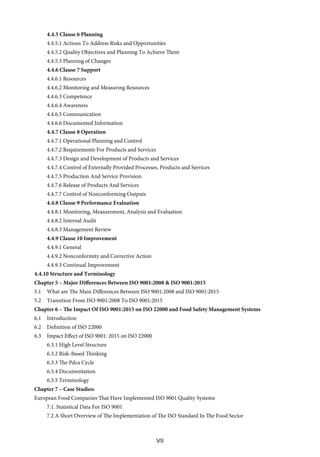 VII
4.4.5 Clause 6 Planning
4.4.5.1 Actions To Address Risks and Opportunities
4.4.5.2 Quality Objectives and Planning To Achieve Them
4.4.5.3 Planning of Changes
4.4.6 Clause 7 Support
4.4.6.1 Resources
4.4.6.2 Monitoring and Measuring Resources
4.4.6.3 Competence
4.4.6.4 Awareness
4.4.6.5 Communication
4.4.6.6 Documented Information
4.4.7 Clause 8 Operation
4.4.7.1 Operational Planning and Control
4.4.7.2 Requirements For Products and Services
4.4.7.3 Design and Development of Products and Services
4.4.7.4 Control of Externally Provided Processes, Products and Services
4.4.7.5 Production And Service Provision
4.4.7.6 Release of Products And Services
4.4.7.7 Control of Nonconforming Outputs
4.4.8 Clause 9 Performance Evaluation
4.4.8.1 Monitoring, Measurement, Analysis and Evaluation
4.4.8.2 Internal Audit
4.4.8.3 Management Review
4.4.9 Clause 10 Improvement
4.4.9.1 General
4.4.9.2 Nonconformity and Corrective Action
4.4.9.3 Continual Improvement
4.4.10 Structure and Terminology
Chapter 5 – Major Differences Between ISO 9001:2008 & ISO 9001:2015
5.1 What are The Main Differences Between ISO 9001:2008 and ISO 9001:2015
5.2 Transition From ISO 9001:2008 To ISO 9001:2015
Chapter 6 – The Impact Of ISO 9001:2015 on ISO 22000 and Food Safety Management Systems
6.1 Introduction
6.2 Definition of ISO 22000
6.3 Impact Effect of ISO 9001: 2015 on ISO 22000
6.3.1 High Level Structure
6.3.2 Risk-Based Thinking
6.3.3 The Pdca Cycle
6.3.4 Documentation
6.3.5 Terminology
Chapter 7 – Case Studies:
European Food Companies That Have Implemented ISO 9001 Quality Systems
7.1. Statistical Data For ISO 9001
7.2 A Short Overview of The Implementation of The ISO Standard In The Food Sector
 
