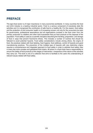 VIII
PREFACE
The agro-food sector is of major importance in many economies worldwide. In many countries the food
and drink industry is a leading industrial sector. Food is a serious component of everybody daily life
activities and it is recognized the contribution of safe food to a healthy life. For this reason, food safety
and the protection of end consumer health is of increasing concern not only for the consumers but also
for governments, professional associations and all organizations involved in the food chain from the
primary production to retailers and other food businesses that put food products at the disposal of the
population. Food safety is used as a scientific discipline describing the handling, preparation, and storage
of food in ways that prevent food-borne illness. This includes a number of routines that should be
followed to avoid potential hazards. Food safety considerations include among others, the origins of
food, the practices related with food labeling, food hygiene, food additives, control of hazards and good
manufacturing practices. The prevention of the multiple type of hazards with very distinctive origins
requires a comprehensive and integrated approach to food safety in order to address food safety risks
in every day more complex and globalized food chains. All actors in a food chain have a responsibility to
ensure the safety of food products at the stages of intervention, irrespective of the nature of the activities
they carry out. This book is one of a collection that aims to facilitate to the users the understanding of
relevant issues related with food safety.
 