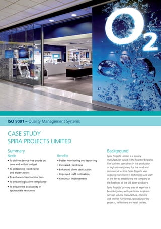 Case Study
Spira Projects Limited
Summary
Needs
• To deliver defect-free goods on
time and within budget
• To determine client needs
and expectations
• To enhance client satisfaction
• To ensure legislative compliance
• To ensure the availability of
appropriate resources
Benefits
• Better monitoring and reporting
• Increased client base
• Enhanced client satisfaction
• Improved staff motivation
• Continual improvement
Background
Spira Projects Limited is a joinery
manufacturer based in the heart of England.
The business specialises in the production
of high volume joinery for the retail and
commercial sectors. Spira Projects sees
ongoing investment in technology and staff
as the key to establishing the company at
the forefront of the UK joinery industry.
Spira Projects’ primary area of expertise is
bespoke joinery with particular emphasis
on high volume manufacture, interiors
and interior furnishings, specialist joinery
projects, exhibitions and retail outlets.
ISO 9001 – Quality Management Systems
15683 Spira CS A4 AW.indd 1 12/1/10 11:13:42
 