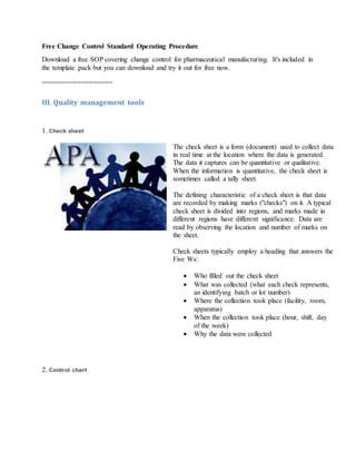 Free Change Control Standard Operating Procedure
Download a free SOP covering change control for pharmaceutical manufacturing. It's included in
the template pack but you can download and try it out for free now.
==================
III. Quality management tools
1. Check sheet
The check sheet is a form (document) used to collect data
in real time at the location where the data is generated.
The data it captures can be quantitative or qualitative.
When the information is quantitative, the check sheet is
sometimes called a tally sheet.
The defining characteristic of a check sheet is that data
are recorded by making marks ("checks") on it. A typical
check sheet is divided into regions, and marks made in
different regions have different significance. Data are
read by observing the location and number of marks on
the sheet.
Check sheets typically employ a heading that answers the
Five Ws:
 Who filled out the check sheet
 What was collected (what each check represents,
an identifying batch or lot number)
 Where the collection took place (facility, room,
apparatus)
 When the collection took place (hour, shift, day
of the week)
 Why the data were collected
2. Control chart
 