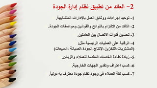 2-‫الجودة‬ ‫ة‬‫إدار‬ ‫نظام‬ ‫تطبيق‬ ‫من‬ ‫العائد‬
1-‫المتشابهة‬ ‫باإلدارات‬ ‫العمل‬ ‫ووثائق‬ ‫إجراءات‬ ‫توحيد‬.
2-‫الجودة‬ ‫ومواصفات‬ ‫والقوانين‬ ‫باللوائح‬ ‫االلتزام‬ ‫من‬ ‫التأكد‬.
3-‫العاملين‬ ‫بين‬ ‫االتصال‬ ‫قنوات‬ ‫تحسين‬.
4-‫مثل‬ ‫الرئيسية‬ ‫العمليات‬ ‫على‬ ‫الرقابة‬:
(‫،المبيعات‬ ‫المشتريات،التخزين،اإلنتاج،الجودة،الصيانة‬)
5-‫والزبائن‬ ‫للعمالء‬ ‫المقدمة‬ ‫الخدمات‬ ‫كفاءة‬ ‫زيادة‬.
6-‫الخارجية‬ ‫الجهات‬ ‫وتقدير‬ ‫اعتراف‬ ‫كسب‬.
7-‫دوليا‬ ‫به‬ ‫معترف‬ ‫جودة‬ ‫نظام‬ ‫وجود‬ ‫في‬ ‫العمالء‬ ‫ثقة‬ ‫كسب‬.
 