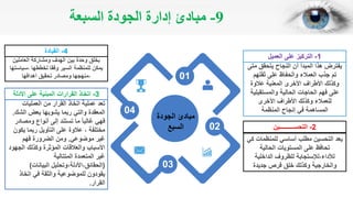 9-‫السبعة‬ ‫الجودة‬ ‫إدارة‬ ‫مبادئ‬
04
01
02
03
‫الجودة‬ ‫مبادئ‬
‫السبع‬
‫متى‬ ‫يتحقق‬ ‫النجاح‬ ‫أن‬ ‫المبدأ‬ ‫هذا‬ ‫يفترض‬
‫ثقتهم‬ ‫على‬ ‫والحفاظ‬ ‫العمالء‬ ‫جذب‬ ‫تم‬
‫عالوة‬ ‫المعنية‬ ‫األخرى‬ ‫األطراف‬ ‫وكذلك‬
‫والمستقبلية‬ ‫الحالية‬ ‫الحاجات‬ ‫فهم‬ ‫على‬
‫األخرى‬ ‫األطراف‬ ‫وكذلك‬ ‫للعمالء‬
‫المنظمة‬ ‫إنجاح‬ ‫في‬ ‫المساهمة‬
1-‫التركيز‬‫العميل‬ ‫على‬
‫كي‬ ‫للمنظمات‬ ‫أساسي‬ ‫مطلب‬ ‫التحسين‬ ‫يعد‬
‫الحالية‬ ‫المستويات‬ ‫على‬ ‫تحافظ‬
‫الداخلية‬ ‫للظروف‬ ‫لألداء،لإلستجابة‬
‫جديدة‬ ‫فرص‬ ‫خلق‬ ‫وكذلك‬ ‫والخارجية‬
2-‫التحســــــــــين‬
‫العاملين‬ ‫ومشاركة‬ ‫الهدف‬ ‫بين‬ ‫وحدة‬ ‫بخلق‬
‫،سياستها‬ ‫لخططها‬ ‫وفقا‬ ‫السير‬ ‫للمنظمة‬ ‫يمكن‬
‫أهدافها‬ ‫تحقيق‬ ‫ومصادر‬ ‫،منهجها‬
4-‫القيادة‬
‫العمليات‬ ‫من‬ ‫القرار‬ ‫اتخاذ‬ ‫عملية‬ ‫تعد‬
‫الشك‬ ‫بعض‬ ‫يشوبها‬ ‫ربما‬ ‫والتي‬ ‫المعقدة‬.
‫ومصادر‬ ‫أنواع‬ ‫إلى‬ ‫تستند‬ ‫ما‬ ‫غالبا‬ ‫فهي‬
‫يكون‬ ‫ربما‬ ‫التأويل‬ ‫على‬ ‫عالوة‬ ، ‫مختلفة‬
‫موضوعي‬ ‫غير‬.‫فهم‬ ‫الضرورة‬ ‫ومن‬
‫الجهود‬ ‫وكذلك‬ ‫المؤثرة‬ ‫والعالقات‬ ‫األسباب‬
‫المتتالية‬ ‫المتعمدة‬ ‫غير‬
(‫البيانات‬ ‫الحقائق،األدلة،وتحليل‬)
‫اتخاذ‬ ‫في‬ ‫والثقة‬ ‫للموضوعية‬ ‫يقودون‬
‫القرار‬.
3-‫اتخاذ‬‫األدلة‬ ‫على‬ ‫المبنية‬ ‫القرارات‬
 