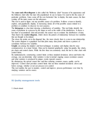 The cause and effect diagram is also called the "fishbone chart" because of its appearance and
the Ishikawa chart after the man who popularised its use in Japan. It is used to list the cause of
particular problems. Lines come off the core horizontal line to display the main causes; the lines
coming off the main causes are the subcauses.
This tool is used to figure out any possible causes of a problem. It allows a team to identify,
explore, and graphically display, in increasing detail, all of the possible causes related to a
problem or condition to discover its root cause(s).
The histogram is a bar chart showing a distribution of variables. This tool helps identify the
cause of problems in a process by the shape as well as the width of the distribution. It shows a
bar chart of accumulated data and provides the easiest way to evaluate the distribution of data.
Then there's the scatter diagram, which shows the pattern of relationship between two variables
that are thought to be related.
The closer the points are to the diagonal line, the more closely there is a one-to-one relationship.
The scatter diagram is a graphical tool that plots many data points and shows a pattern of
correlation between two variables.
Graphs are among the simplest and best techniques to analyse and display data for easy
communication in a visual format. Data can be depicted graphically using bar graphs, line charts,
pie charts and control charts. While the first three are commonly used, the last is a line chart with
control limits.
By mathematically constructing control limits at three standard deviations above and below the
average, one can determine what variation is due to normal ongoing causes (common causes)
and what variation is produced by unique events (special causes).
By eliminating the special causes first and then reducing common causes, quality can be
improved. Control chart provides control limits that are three standard deviations above and
below average, whether or not our process is in control.
This tool enables the user to monitor, control and improve process performance over time by
studying variation and its source.
==================
III. Quality management tools
1. Check sheet
 
