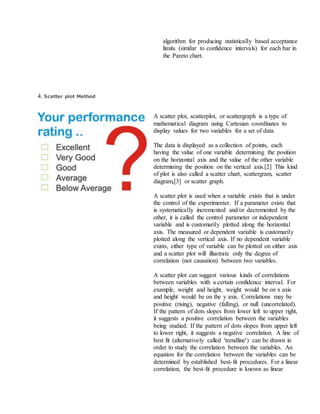 algorithm for producing statistically based acceptance
limits (similar to confidence intervals) for each bar in
the Pareto chart.
4. Scatter plot Method
A scatter plot, scatterplot, or scattergraph is a type of
mathematical diagram using Cartesian coordinates to
display values for two variables for a set of data.
The data is displayed as a collection of points, each
having the value of one variable determining the position
on the horizontal axis and the value of the other variable
determining the position on the vertical axis.[2] This kind
of plot is also called a scatter chart, scattergram, scatter
diagram,[3] or scatter graph.
A scatter plot is used when a variable exists that is under
the control of the experimenter. If a parameter exists that
is systematically incremented and/or decremented by the
other, it is called the control parameter or independent
variable and is customarily plotted along the horizontal
axis. The measured or dependent variable is customarily
plotted along the vertical axis. If no dependent variable
exists, either type of variable can be plotted on either axis
and a scatter plot will illustrate only the degree of
correlation (not causation) between two variables.
A scatter plot can suggest various kinds of correlations
between variables with a certain confidence interval. For
example, weight and height, weight would be on x axis
and height would be on the y axis. Correlations may be
positive (rising), negative (falling), or null (uncorrelated).
If the pattern of dots slopes from lower left to upper right,
it suggests a positive correlation between the variables
being studied. If the pattern of dots slopes from upper left
to lower right, it suggests a negative correlation. A line of
best fit (alternatively called 'trendline') can be drawn in
order to study the correlation between the variables. An
equation for the correlation between the variables can be
determined by established best-fit procedures. For a linear
correlation, the best-fit procedure is known as linear
 