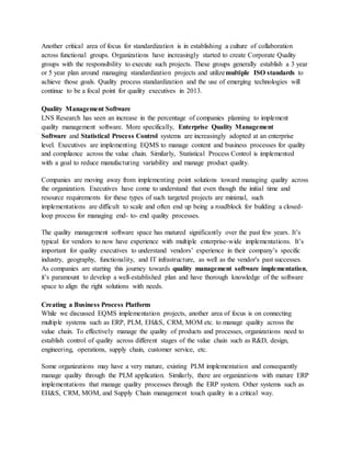Another critical area of focus for standardization is in establishing a culture of collaboration
across functional groups. Organizations have increasingly started to create Corporate Quality
groups with the responsibility to execute such projects. These groups generally establish a 3 year
or 5 year plan around managing standardization projects and utilizemultiple ISO standards to
achieve those goals. Quality process standardization and the use of emerging technologies will
continue to be a focal point for quality executives in 2013.
Quality Management Software
LNS Research has seen an increase in the percentage of companies planning to implement
quality management software. More specifically, Enterprise Quality Management
Software and Statistical Process Control systems are increasingly adopted at an enterprise
level. Executives are implementing EQMS to manage content and business processes for quality
and compliance across the value chain. Similarly, Statistical Process Control is implemented
with a goal to reduce manufacturing variability and manage product quality.
Companies are moving away from implementing point solutions toward managing quality across
the organization. Executives have come to understand that even though the initial time and
resource requirements for these types of such targeted projects are minimal, such
implementations are difficult to scale and often end up being a roadblock for building a closed-
loop process for managing end- to- end quality processes.
The quality management software space has matured significantly over the past few years. It’s
typical for vendors to now have experience with multiple enterprise-wide implementations. It’s
important for quality executives to understand vendors’ experience in their company’s specific
industry, geography, functionality, and IT infrastructure, as well as the vendor's past successes.
As companies are starting this journey towards quality management software implementation,
it’s paramount to develop a well-established plan and have thorough knowledge of the software
space to align the right solutions with needs.
Creating a Business Process Platform
While we discussed EQMS implementation projects, another area of focus is on connecting
multiple systems such as ERP, PLM, EH&S, CRM, MOM etc. to manage quality across the
value chain. To effectively manage the quality of products and processes, organizations need to
establish control of quality across different stages of the value chain such as R&D, design,
engineering, operations, supply chain, customer service, etc.
Some organizations may have a very mature, existing PLM implementation and consequently
manage quality through the PLM application. Similarly, there are organizations with mature ERP
implementations that manage quality processes through the ERP system. Other systems such as
EH&S, CRM, MOM, and Supply Chain management touch quality in a critical way.
 