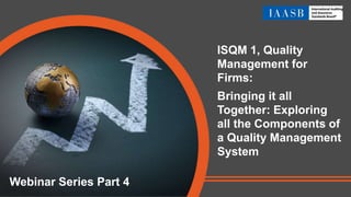 ISQM 1, Quality
Management for
Firms:
Bringing it all
Together: Exploring
all the Components of
a Quality Management
System
Webinar Series Part 4
 