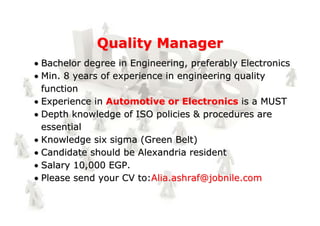 Quality Manager
Bachelor degree in Engineering, preferably Electronics
Min. 8 years of experience in engineering quality
function
Experience in Automotive or Electronics is a MUST
Depth knowledge of ISO policies & procedures are
essential
Knowledge six sigma (Green Belt)
Candidate should be Alexandria resident
Salary 10,000 EGP.
Please send your CV to:Alia.ashraf@jobnile.com
 