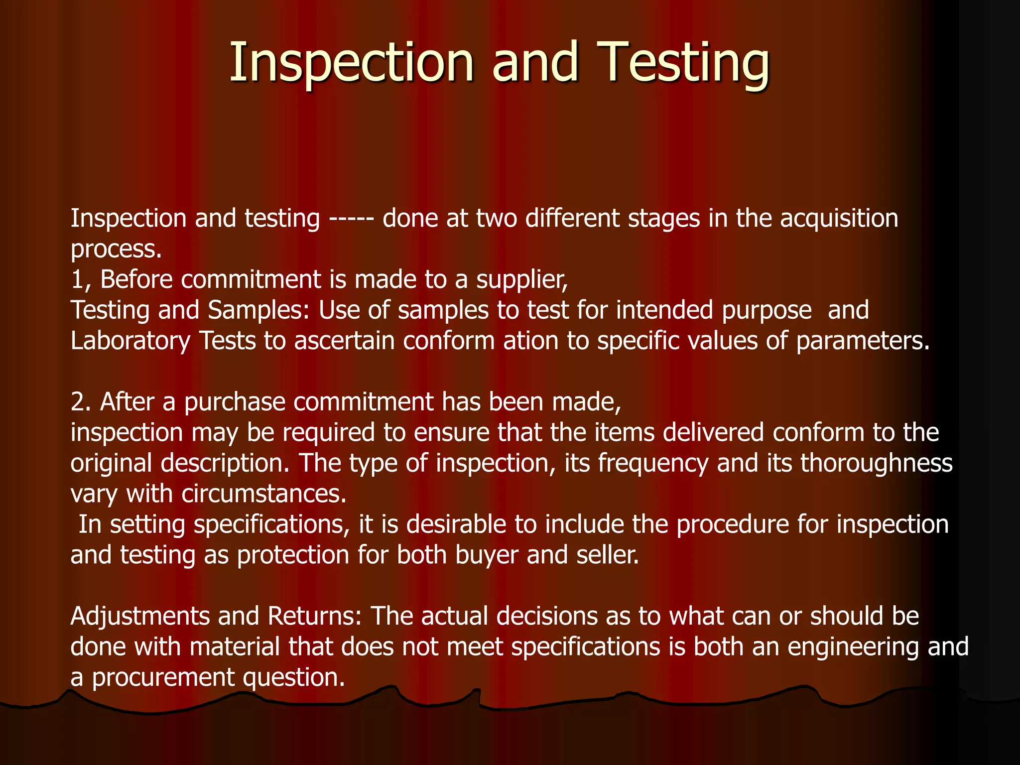 Inspection and Testing
Inspection and testing ----- done at two different stages in the acquisition
process.
1, Before commitment is made to a supplier,
Testing and Samples: Use of samples to test for intended purpose and
Laboratory Tests to ascertain conform ation to specific values of parameters.
2. After a purchase commitment has been made,
inspection may be required to ensure that the items delivered conform to the
original description. The type of inspection, its frequency and its thoroughness
vary with circumstances.
In setting specifications, it is desirable to include the procedure for inspection
and testing as protection for both buyer and seller.
Adjustments and Returns: The actual decisions as to what can or should be
done with material that does not meet specifications is both an engineering and
a procurement question.
 