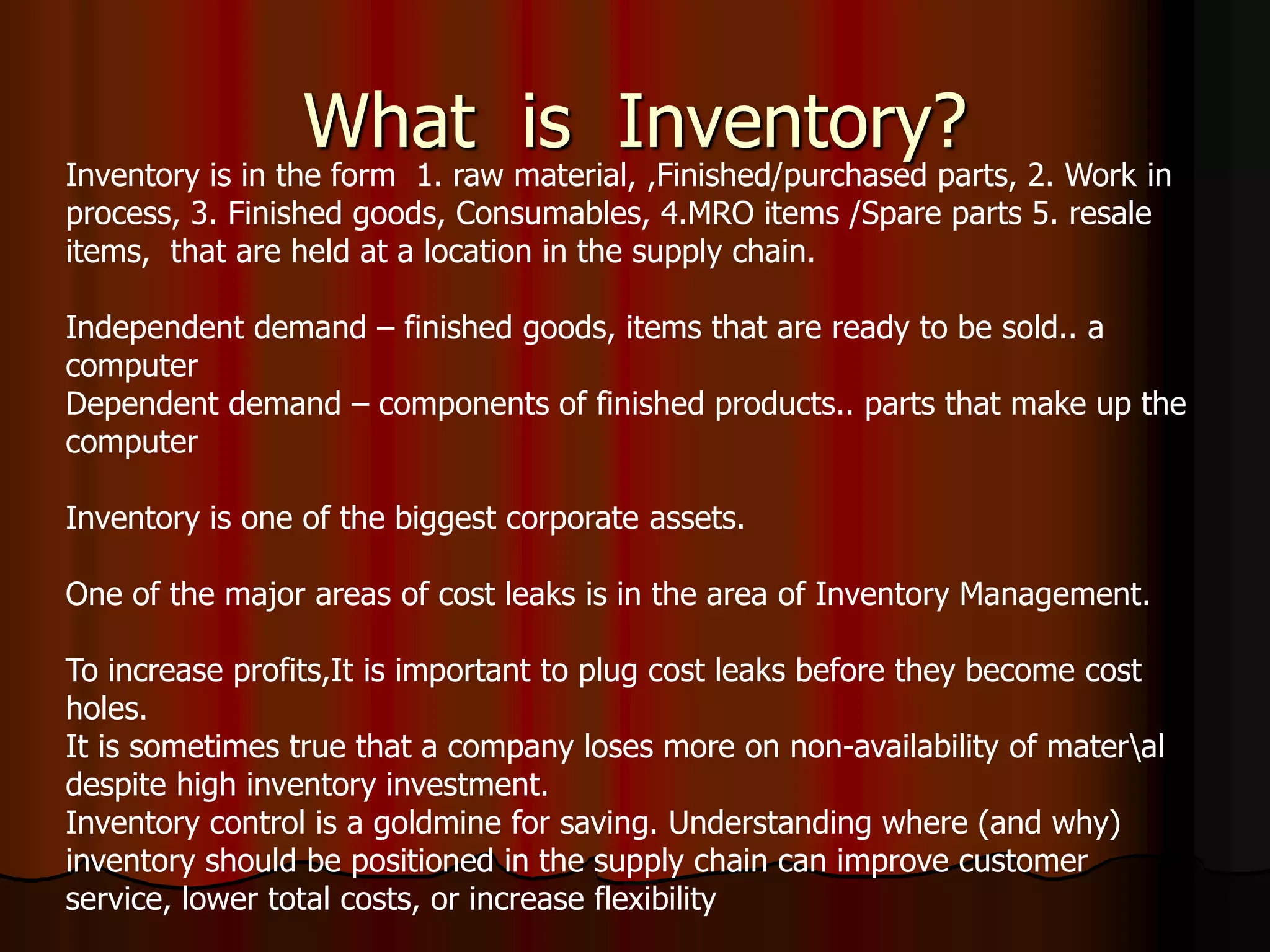 What is Inventory?
Inventory is in the form 1. raw material, ,Finished/purchased parts, 2. Work in
process, 3. Finished goods, Consumables, 4.MRO items /Spare parts 5. resale
items, that are held at a location in the supply chain.
Independent demand – finished goods, items that are ready to be sold.. a
computer
Dependent demand – components of finished products.. parts that make up the
computer
Inventory is one of the biggest corporate assets.
One of the major areas of cost leaks is in the area of Inventory Management.
To increase profits,It is important to plug cost leaks before they become cost
holes.
It is sometimes true that a company loses more on non-availability of materal
despite high inventory investment.
Inventory control is a goldmine for saving. Understanding where (and why)
inventory should be positioned in the supply chain can improve customer
service, lower total costs, or increase flexibility
 