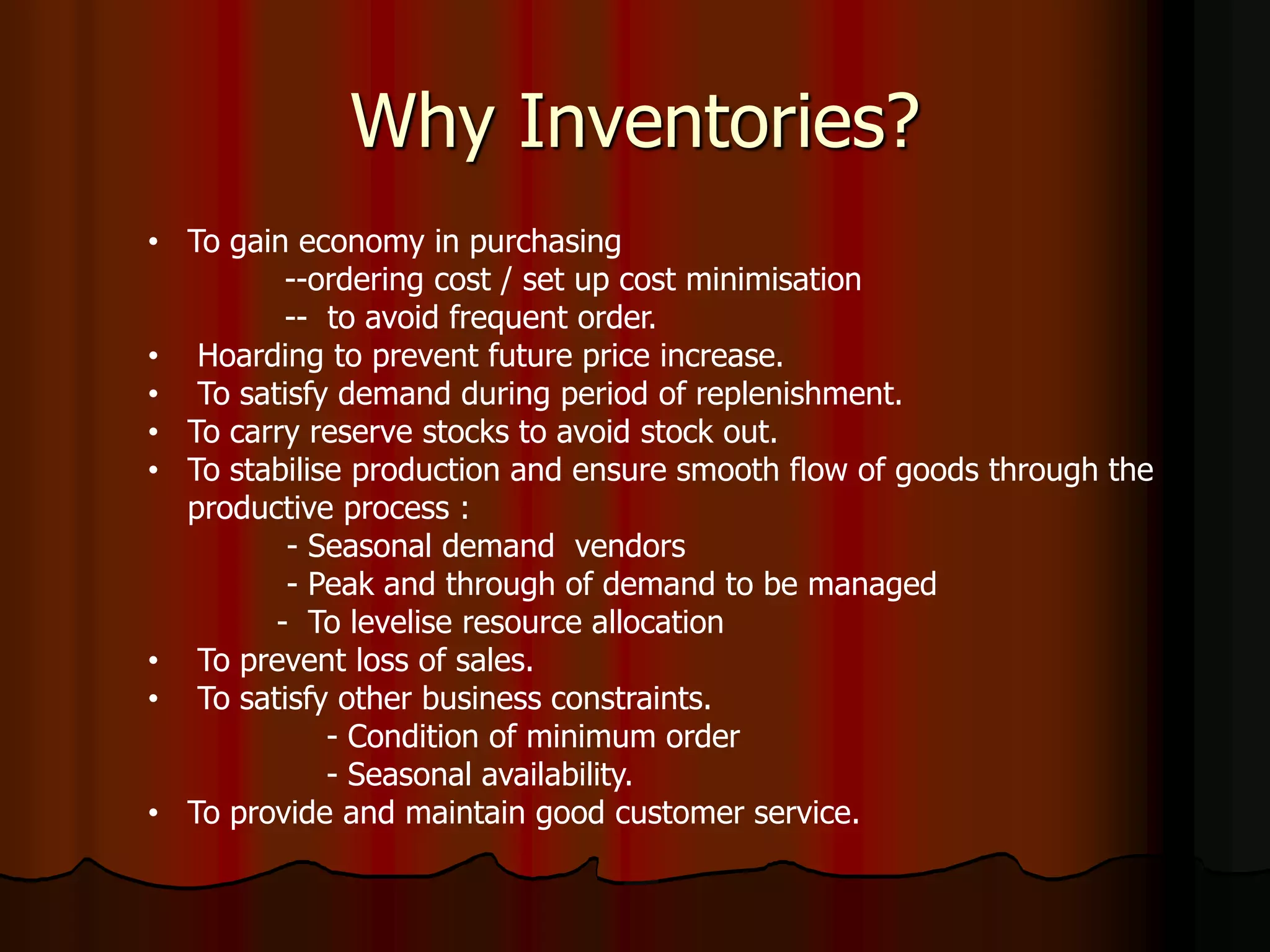 Why Inventories?
• To gain economy in purchasing
--ordering cost / set up cost minimisation
-- to avoid frequent order.
• Hoarding to prevent future price increase.
• To satisfy demand during period of replenishment.
• To carry reserve stocks to avoid stock out.
• To stabilise production and ensure smooth flow of goods through the
productive process :
- Seasonal demand vendors
- Peak and through of demand to be managed
- To levelise resource allocation
• To prevent loss of sales.
• To satisfy other business constraints.
- Condition of minimum order
- Seasonal availability.
• To provide and maintain good customer service.
 