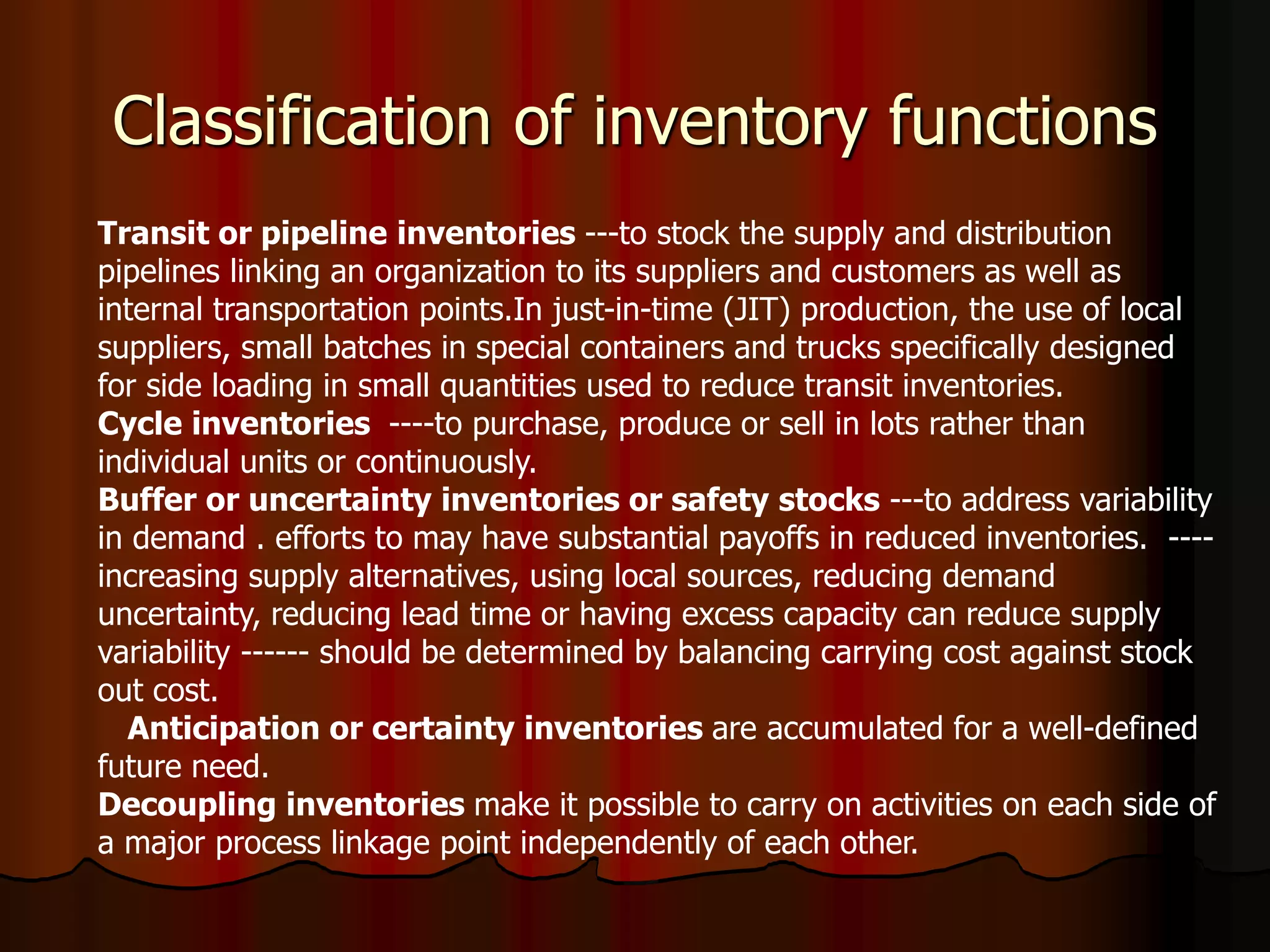 Classification of inventory functions
Transit or pipeline inventories ---to stock the supply and distribution
pipelines linking an organization to its suppliers and customers as well as
internal transportation points.In just-in-time (JIT) production, the use of local
suppliers, small batches in special containers and trucks specifically designed
for side loading in small quantities used to reduce transit inventories.
Cycle inventories ----to purchase, produce or sell in lots rather than
individual units or continuously.
Buffer or uncertainty inventories or safety stocks ---to address variability
in demand . efforts to may have substantial payoffs in reduced inventories. ----
increasing supply alternatives, using local sources, reducing demand
uncertainty, reducing lead time or having excess capacity can reduce supply
variability ------ should be determined by balancing carrying cost against stock
out cost.
Anticipation or certainty inventories are accumulated for a well-defined
future need.
Decoupling inventories make it possible to carry on activities on each side of
a major process linkage point independently of each other.
 