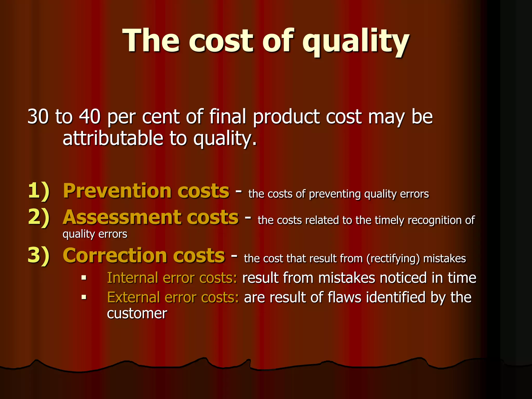 The cost of quality
30 to 40 per cent of final product cost may be
attributable to quality.
1) Prevention costs - the costs of preventing quality errors
2) Assessment costs - the costs related to the timely recognition of
quality errors
3) Correction costs - the cost that result from (rectifying) mistakes
 Internal error costs: result from mistakes noticed in time
 External error costs: are result of flaws identified by the
customer
 