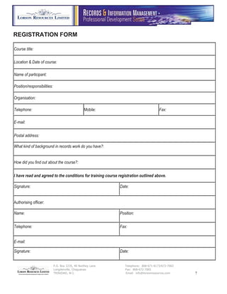 P.O. Box 2235, 40 Northey Lane Telephone: 868-671-8173/672-7002
Longdenville, Chaguanas Fax: 868-672-7005
TRINIDAD, W.I. Email: info@lorsonresources.com 7
REGISTRATION FORM
Course title:
Location & Date of course:
Name of participant:
Position/responsibilities:
Organisation:
Telephone: Mobile: Fax:
E-mail:
Postal address:
What kind of background in records work do you have?:
How did you find out about the course?:
I have read and agreed to the conditions for training course registration outlined above.
Signature: Date:
Authorising officer:
Name: Position:
Telephone: Fax:
E-mail:
Signature: Date:
 