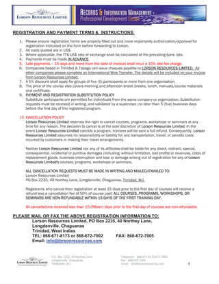 P.O. Box 2235, 40 Northey Lane Telephone: 868-671-8173/672-7002
Longdenville, Chaguanas Fax: 868-672-7005
TRINIDAD, W.I. Email: info@lorsonresources.com 8
REGISTRATION AND PAYMENT TERMS & INSTRUCTIONS:
1. Please ensure registration forms are properly filled out and more importantly authorization/approval for
registration indicated on the form before forwarding to Lorson.
2. All costs quoted are in US$.
3. Where applicable, the TT$-US$ rate of exchange shall be calculated at the prevailing bank rate.
4. Payments must be made IIN ADVANCE.
5. Late payments -- 15 days and more from the date of invoice) shall incur a 15% late fee charge.
6. Companies based in Trinidad & Tobago can issue cheques payable to LLORSON RESOURCES LIMITED. All
other companies please complete an International Wire Transfer. The details will be included on your invoice
from Lorson Resources Limited.
7. A 5% discount shall apply for groups of five (5) participants or more from one organisation.
8. The price of the course also covers morning and afternoon snack breaks, lunch, manuals/course materials
and certificate.
9. PPAYMENT AND REGISTRATION SUBSTITUTION POLICY
Substitute participants are permitted for individuals from the same company or organization. Substitution
requests must be received in writing, and validated by a supervisor, no later than 5 (five) business days
before the first day of the registered program.
10. CCANCELLATION POLICY
Lorson Resources Limited reserves the right to cancel courses, programs, workshops or seminars at any
time for any reason. The decision to cancel is at the sole discretion of LLorson Resources Limited. In the
event LLorson Resources Limited cancels a program, trainees will be sent a full refund. Consequently, LLorson
Resources Limited assumes no responsibility or liability for any transportation, travel, or penalty costs
incurred by customers in making their travel arrangements.
Neither LLorson Resources Limited nor any of its affiliates shall be liable for any direct, indirect, special,
consequential, incidental or punitive damages (including, without limitation, lost profits or revenues, costs of
replacement goods, business interruption and loss or damage arising out of registration for any of LLorson
Resources Limited's courses, programs, workshops or seminars.
ALL CANCELLATION REQUESTS MUST BE MADE IN WRITING AND MAILED/EMAILED TO:
Lorson Resources Limited
PO Box 2235, 40 Northey Lane, Longdenville, Chaguanas, Trinidad, W.I.
Registrants who cancel their registration at least 15 days prior to the first day of courses will receive a
refund less a cancellation fee of 50% of course cost. AALL COURSES, PROGRAMS, WORKSHOPS, OR
SEMINARS ARE NON-REFUNDABLE WITHIN 15-DAYS OF THE FIRST TRAINING DAY.
All cancellations received less than 15 (fifteen) days prior to the first day of courses are non-refundable.
PLEASE MAIL OR FAX THE ABOVE REGISTRATION INFORMATION TO:
Lorson Resources Limited, PO Box 2235, 40 Northey Lane,
Longdenville, Chaguanas
Trinidad, West Indies
TEL: 868-671-8173 or 868-672-7002 FAX: 868-672-7005
Email: info@lorsonresources.com
 