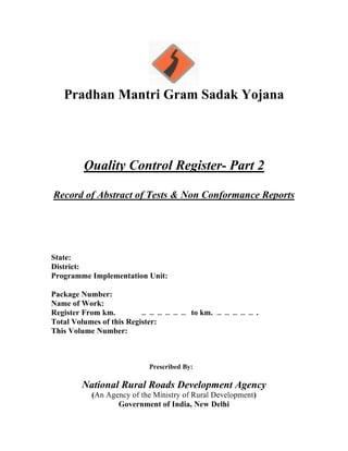 Pradhan Mantri Gram Sadak Yojana
Quality Control Register- Part 2
Record of Abstract of Tests & Non Conformance Reports
State:
District:
Programme Implementation Unit:
Package Number:
Name of Work:
Register From km. … … … … … … to km. … … … … … .
Total Volumes of this Register:
This Volume Number:
Prescribed By:
National Rural Roads Development Agency
(An Agency of the Ministry of Rural Development)
Government of India, New Delhi
 