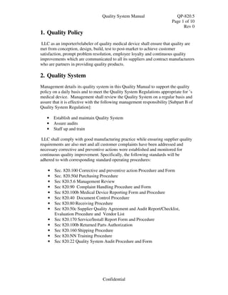 Quality System Manual                     QP-820.5
                                                                          Page 1 of 10
                                                                                Rev 0
1. Quality Policy
 LLC as an importer/relabeler of quality medical device shall ensure that quality are
met from conception, design, build, test to post-market to achieve customer
satisfaction, prompt problem resolution, employee loyalty and continuous quality
improvements which are communicated to all its suppliers and contract manufacturers
who are partners in providing quality products.

2. Quality System
Management details its quality system in this Quality Manual to support the quality
policy on a daily basis and to meet the Quality System Regulations appropriate for ’s
medical device. Management shall review the Quality System on a regular basis and
assure that it is effective with the following management responsibility [Subpart B of
Quality System Regulation]:

   •    Establish and maintain Quality System
   •    Assure audits
   •    Staff up and train

 LLC shall comply with good manufacturing practice while ensuring supplier quality
requirements are also met and all customer complaints have been addressed and
necessary corrective and preventive actions were established and monitored for
continuous quality improvement. Specifically, the following standards will be
adhered to with corresponding standard operating procedures:

    •   Sec. 820.100 Corrective and preventive action Procedure and Form
    •   Sec. 820.50d Purchasing Procedure
    •   Sec 820.5.6 Management Review
    •   Sec 820.90 Complaint Handling Procedure and Form
    •   Sec 820.100b Medical Device Reporting Form and Procedure
    •   Sec 820.40 Document Control Procedure
    •   Sec 820.80 Receiving Procedure
    •   Sec 820.50c Supplier Quality Agreement and Audit Report/Checklist,
        Evaluation Procedure and Vendor List
    •   Sec 820.170 Service/Install Report Form and Procedure
    •   Sec 820.100b Returned Parts Authorization
    •   Sec 820.160 Shipping Procedure
    •   Sec 820.NN Training Procedure
    •   Sec 820.22 Quality System Audit Procedure and Form




                                   Confidential
 
