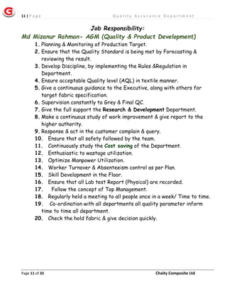 11 | P a g e Q u a l i t y A s s u r a n c e D e p a r t m e n t
Page 11 of 33 Chaity Composite Ltd
Job Responsibility:
Md Mizanur Rahman- AGM (Quality & Product Development)
1. Planning & Monitoring of Production Target.
2. Ensure that the Quality Standard is being met by Forecasting &
reviewing the result.
3. Develop Discipline, by implementing the Rules &Regulation in
Department.
4. Ensure acceptable Quality level (AQL) in textile manner.
5. Give a continuous guidance to the Executive, along with others for
target fabric specification.
6. Supervision constantly to Grey & Final QC.
7. Give the full support the Research & Development Department.
8. Make a continuous study of work improvement & give report to the
higher authority.
9. Response & act in the customer complain & query.
10. Ensure that all safety followed by the team.
11. Continuously study the Cost saving of the Department.
12. Enthusiastic to wastage utilization.
13. Optimize Manpower Utilization.
14. Worker Turnover & Absenteeism control as per Plan.
15. Skill Development in the Floor.
16. Ensure that all Lab test Report (Physical) are recorded.
17. Follow the concept of Top Management.
18. Regularly held a meeting to all people once in a week/ Time to time.
19. Co-ordination with all departments all quality parameter inform
time to time all department.
20. Check the hold fabric & give decision quickly.
 