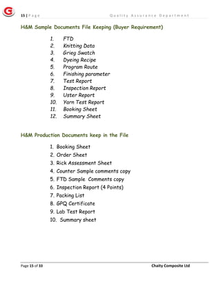 15 | P a g e Q u a l i t y A s s u r a n c e D e p a r t m e n t
Page 15 of 33 Chaity Composite Ltd
H&M Sample Documents File Keeping (Buyer Requirement)
1. FTD
2. Knitting Data
3. Grieg Swatch
4. Dyeing Recipe
5. Program Route
6. Finishing parameter
7. Test Report
8. Inspection Report
9. Uster Report
10. Yarn Test Report
11. Booking Sheet
12. Summary Sheet
H&M Production Documents keep in the File
1. Booking Sheet
2. Order Sheet
3. Rick Assessment Sheet
4. Counter Sample comments copy
5. FTD Sample Comments copy
6. Inspection Report (4 Points)
7. Packing List
8. GPQ Certificate
9. Lab Test Report
10. Summary sheet
 