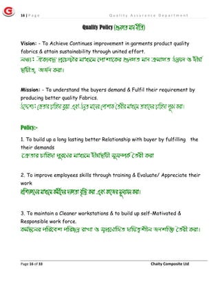 16 | P a g e Q u a l i t y A s s u r a n c e D e p a r t m e n t
Page 16 of 33 Chaity Composite Ltd
Quality Policy (¸bMZ gvb bxwZ)
Vision: - To Achieve Continues improvement in garments product quality
fabrics & attain sustainability through united effort.
jÿ¨: HK¨e× cª‡Póvi gva¨‡g ‡cvkv‡Ki ¸bMZ gvb µgvMZ Dbœqb I `xN©
¯’vqxZ ¡ AR©b Kiv|
Mission: - To understand the buyers demand & Fulfil their requirement by
producing better quality Fabrics.
D‡Ïk¨: †µZvi Pvwn`v eySv Ges DbœZ gv‡bi †cvkvK •Zixi gva¨‡g Zvnv‡`i Pvwn`v c~iY Kiv|
Policy:-
1. To build up a long lasting better Relationship with buyer by fulfilling the
their demands
‡µZvi Pvwn`v c~i‡Yi gva¨‡g `xN©¯’vqx m~m¤úK© ˆZix Kiv
2. To improve employees skills through training & Evaluate/ Appreciate their
work
cÖwkÿ‡Yi gva¨‡g Kgx©‡`i `ÿZv e„w× Kiv Ges Kv‡Ri g~j¨vqb Kiv|
3. To maintain a Cleaner workstations & to build up self-Motivated &
Responsible work force.
Kg©¯’‡ji cwi‡ek cwi”Qbœ ivLv I m¦cÖ‡Yvw`Z `vwqZ¡kxj Rbkw³ ˆZix Kiv|
 