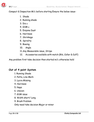 19 | P a g e Q u a l i t y A s s u r a n c e D e p a r t m e n t
Page 19 of 33 Chaity Composite Ltd
Compact & Inspection M/c before starting Ensure the below issue-
1. Shade
2. Running shade
3. Dia ±
4. GSM ±
5. Enzyme Dust
6. Hairiness
7. Shrinkage
8. Spirality
9. Bowing
10. Angle
11.Any Measurable issue, Stripe
12. Accessories available with match (Rib, Collar & Cuff)
Any problem first take decision then started m/c otherwise hold
Out of 4 point System
1. Running Shade
2. Patta, Line Mark
3. Lycra Missing
4. Hairiness
5. Naps
6. Uneven
7. GSM issue
8. Width short/ Long
9. Brush Problem
Only need take decision Major or minor
 