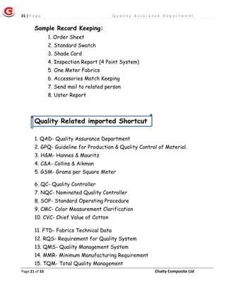 21 | P a g e Q u a l i t y A s s u r a n c e D e p a r t m e n t
Page 21 of 33 Chaity Composite Ltd
Sample Record Keeping:
1. Order Sheet
2. Standard Swatch
3. Shade Card
4. Inspection Report (4 Point System)
5. One Meter Fabrics
6. Accessories Match Keeping
7. Send mail to related person
8. Uster Report
Quality Related imported Shortcut
1. QAD- Quality Assurance Department
2. GPQ- Guideline for Production & Quality Control of Material.
3. H&M- Hannes & Mauritz
4. C&A- Collins & Aikman
5. GSM- Grams per Square Meter
6. QC- Quality Controller
7. NQC- Nominated Quality Controller
8. SOP- Standard Operating Procedure
9. CMC- Color Measurement Clarification
10. CVC- Chief Value of Cotton
11. FTD- Fabrics Technical Data
12. RQS- Requirement for Quality System
13. QMS- Quality Management System
14. MMR- Minimum Manufacturing Requirement
15. TQM- Total Quality Management
 
