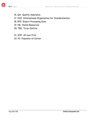 22 | P a g e Q u a l i t y A s s u r a n c e D e p a r t m e n t
Page 22 of 33 Chaity Composite Ltd
16. QA- Quality Assurance
17. ISO- International Organization for Standardization
18. EPZ- Export Processing Zone
19. HR- Human Resources
20. TBC- To be Confirm
21. AOP- All over Print
22. PC- Polyester of Cotton
 