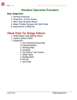 25 | P a g e Q u a l i t y A s s u r a n c e D e p a r t m e n t
Page 25 of 33 Chaity Composite Ltd
Standard Operation Procedure
Grey Inspection:
1. Knitting Production
2. Inspection, 4 Point System
3. More than 28 points Reject
4. Major Problem Discuses with QAD Head
5. Keep Record in GPQ File
Check Point for Griage Fabrics
1. Order/Buyer wise Quality Check
2. 4 point system Check
3. Inspection –
A. Yarn Variation/Count Mix
B. Contaminations
C. Knitting Hole
D. Jumping
E. Fly Contra/ Yarn Contra
F. Sinker Mark
G. Needle Mark
H. Set off
I. Lycra Out
 