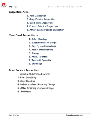27 | P a g e Q u a l i t y A s s u r a n c e D e p a r t m e n t
Page 27 of 33 Chaity Composite Ltd
Inspection Area-
1. Yarn Inspection
2. Grey Fabrics Inspection
3. Dyed Yarn Inspection
4. Printed Fabrics Inspection
5. After Dyeing Fabrics Inspection
Yarn Dyed Inspection:-
1. Color Bleeding
2. Measurement on Stripe
3. Any fly contaminations
4. Yarn Contaminations
5. Bowing
6. Angle/ Slanted
7. Twisted/ Spirality
8. Shrinkage
Print Fabrics Inspection:
1. Check with Stranded Swatch
2. Print Durability
3. Color Bleeding
4. Before & After Check any Change
5. After Finishing print any Change
6. Shrinkage
 