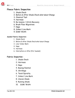 28 | P a g e Q u a l i t y A s s u r a n c e D e p a r t m e n t
Page 28 of 33 Chaity Composite Ltd
Fleece Fabric Inspection
1. Shade Check
2. Before & After Shade Check what about Change
3. Chemical Test
4. Hairiness
5. Re-tension / Stitch Recovery
6. Brush Fiber Migrations
7. Naps
8. Sinker/ Line Mark
9. GSM/ Width
Sueded Fabrics Inspection:
1. Shade Check
2. Before & After Shade Check what about Change
3. Line/ Sinker Mark
4. Naps
5. Hairiness
6. Hole before or After (Pin/ Sueded)
Fabrics Inspection-
1. Shade Check
2. Hairiness
3. Naps
4. Bowing/Slanted
5. Shrinkage
6. Twist/Spirality
7. Sinker/ Line Mark
8. Uneven Shade
9. Running Shade
10. GSM/ Width
 