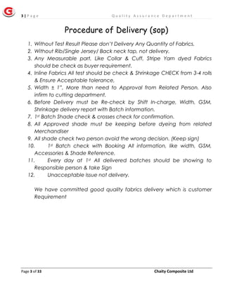 3 | P a g e Q u a l i t y A s s u r a n c e D e p a r t m e n t
Page 3 of 33 Chaity Composite Ltd
Procedure of Delivery (sop)
1. Without Test Result Please don’t Delivery Any Quantity of Fabrics.
2. Without Rib/Single Jersey/ Back neck tap, not delivery.
3. Any Measurable part, Like Collar & Cuff, Stripe Yarn dyed Fabrics
should be check as buyer requirement.
4. Inline Fabrics All test should be check & Shrinkage CHECK from 3-4 rolls
& Ensure Acceptable tolerance,
5. Width ± 1”, More than need to Approval from Related Person. Also
infirm to cutting department.
6. Before Delivery must be Re-check by Shift In-charge, Width, GSM,
Shrinkage delivery report with Batch information.
7. 1st Batch Shade check & crosses check for confirmation.
8. All Approved shade must be keeping before dyeing from related
Merchandiser
9. All shade check two person avoid the wrong decision. (Keep sign)
10. 1st Batch check with Booking All information, like width, GSM,
Accessories & Shade Reference.
11. Every day at 1st All delivered batches should be showing to
Responsible person & take Sign
12. Unacceptable Issue not delivery.
We have committed good quality fabrics delivery which is customer
Requirement
 