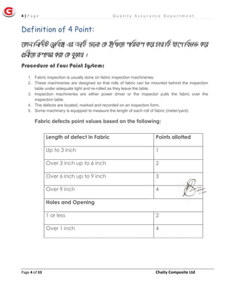 4 | P a g e Q u a l i t y A s s u r a n c e D e p a r t m e n t
Page 4 of 33 Chaity Composite Ltd
Definition of 4 Point:
‡Kvb wbw`©ó †d«we• Gi ÎƒwU ¸‡jv †K BwÂ‡Z cwigvc K‡i Pvi wU av‡c wef³ K‡i
†kÖbx‡Z iæcvšÍi Kiv †K eySvq |
Procedure of Four Point System:
1. Fabric inspection is usually done on fabric inspection machineries.
2. These machineries are designed so that rolls of fabric can be mounted behind the inspection
table under adequate light and re-rolled as they leave the table.
3. Inspection machineries are either power driver or the inspector pulls the fabric over the
inspection table.
4. The defects are located, marked and recorded on an inspection form.
5. Some machinery is equipped to measure the length of each roll of fabric (meter/yard).
Fabric defects point values based on the following:
Length of defect in Fabric Points allotted
Up to 3 inch 1
Over 3 inch up to 6 inch 2
Over 6 inch up to 9 inch 3
Over 9 inch 4
Holes and Opening
1 or less 2
Over 1 inch 4
 