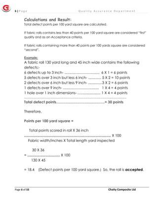 6 | P a g e Q u a l i t y A s s u r a n c e D e p a r t m e n t
Page 6 of 33 Chaity Composite Ltd
Calculations and Result:
Total defect points per 100 yard square are calculated.
If fabric rolls contains less than 40 points per 100 yard square are considered “first”
quality and as an Acceptance criteria.
If fabric rolls containing more than 40 points per 100 yards square are considered
“second”.
Example:
A fabric roll 130 yard long and 45 inch wide contains the following
defects:-
6 defects up to 3 inch- ................................... 6 X 1 = 6 points
5 defects over 3 inch but less 6 inch- ............. 5 X 2 = 10 points
2 defects over 6 inch but less 9 inch- ..............3 X 2 = 6 points
1 defects over 9 inch- .................................... 1 X 4 = 4 points
1 hole over 1 inch dimensions- ....................... 1 X 4 = 4 points
………………………………………………………………………………………
Total defect points................................................= 30 points
Therefore,
Points per 100 yard square =
Total points scored in roll X 36 inch
……………………………………………………………… X 100
Fabric width/inches X Total length yard inspected
30 X 36
= ……………………… X 100
130 X 45
= 18.4 (Defect points per 100 yard square.) So, the roll is accepted.
 