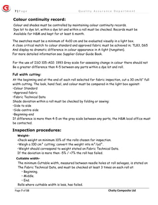 7 | P a g e Q u a l i t y A s s u r a n c e D e p a r t m e n t
Page 7 of 33 Chaity Composite Ltd
Colour and shades must be controlled by maintaining colour continuity records.
Dye lot to dye lot, within a dye lot and within a roll must be checked. Records must be
Available for H&M and kept for at least 6 month.
The swatches must be a minimum of 4x10 cm and be evaluated visually in a light box.
A close critical match to colour standard and approved fabric must be achieved in; TL83, D65
And display no dramatic difference in colour appearance in A-light (tungsten).
For more detailed information see Supplier Colour Guide Book.
For the use of ISO 105-A02: 1993 Grey scale for assessing change in colour there should not
Be a greater difference than 4-5 between any parts within a dye lot and roll.
Full width cutting:
Inspection procedures:
Colour continuity record:
At the beginning and at the end of each roll selected for fabric inspection, cut a 30 cm/6” full
width cutting. The look, hand feel, and colour must be compared in the light box against:
•Colour Standard
•Approved fabric
•Fabric Technical Data
Shade deviation within a roll must be checked by folding or sewing:
•Side to side
•Side-centre-side
•Beginning-end
If difference is more then 4-5 on the grey scale between any parts, the H&M local office must
be contacted.
Weight-
•Check weight on minimum 10% of the rolls chosen for inspection.
•Weigh a 100 cm² cutting; convert the weight into m²/yd².
•Weight should correspond to weight stated on Fabric Technical Data.
If the deviation is more then -5% / +7% the roll has failed.
Cuttable width-
The minimum Cuttable width, measured between needle holes at roll selvages, is stated on
The Fabric Technical Data, and must be checked at least 3 times on each roll at:
• Beginning.
• Middle.
• End.
Rolls where cuttable width is less, has failed.
 