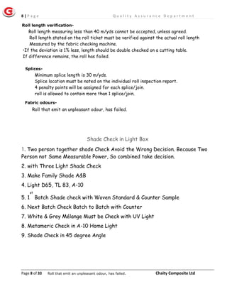 8 | P a g e Q u a l i t y A s s u r a n c e D e p a r t m e n t
Page 8 of 33 Chaity Composite Ltd
Minimum splice length is 30 m/yds.
Splice location must be noted on the individual roll inspection report.
4 penalty points will be assigned for each splice/join.
roll is allowed to contain more than 1 splice/join.
Shade Check in Light Box
1. Two person together shade Check Avoid the Wrong Decision. Because Two
Person not Same Measurable Power, So combined take decision.
2. with Three Light Shade Check
3. Make Family Shade A&B
4. Light D65, TL 83, A-10
5. 1
st
Batch Shade check with Woven Standard & Counter Sample
6. Next Batch Check Batch to Batch with Counter
7. White & Grey Mélange Must be Check with UV Light
8. Metameric Check in A-10 Home Light
9. Shade Check in 45 degree Angle
Splices-
Roll length verification-
Roll length measuring less than 40 m/yds cannot be accepted, unless agreed.
Roll length stated on the roll ticket must be verified against the actual roll length
Measured by the fabric checking machine.
•If the deviation is 1% less, length should be double checked on a cutting table.
If difference remains, the roll has failed.
Fabric odours-
Roll that emit an unpleasant odour, has failed.
Roll that emit an unpleasant odour, has failed.
 