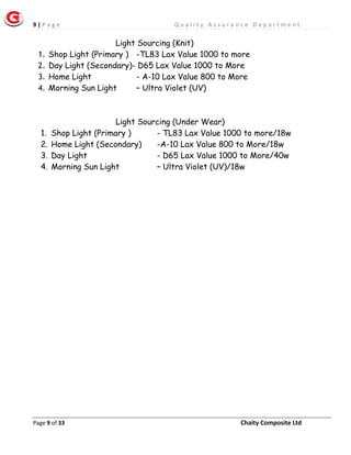 9 | P a g e Q u a l i t y A s s u r a n c e D e p a r t m e n t
Page 9 of 33 Chaity Composite Ltd
Light Sourcing (Knit)
1. Shop Light (Primary ) -TL83 Lax Value 1000 to more
2. Day Light (Secondary)- D65 Lax Value 1000 to More
3. Home Light - A-10 Lax Value 800 to More
4. Morning Sun Light – Ultra Violet (UV)
Light Sourcing (Under Wear)
1. Shop Light (Primary ) - TL83 Lax Value 1000 to more/18w
2. Home Light (Secondary) -A-10 Lax Value 800 to More/18w
3. Day Light - D65 Lax Value 1000 to More/40w
4. Morning Sun Light – Ultra Violet (UV)/18w
 