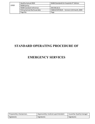 LOGO
Qualitymanual 2019 NABHStandardsfor hospitals4th
Edition
NABHpolicy
NABHstandard reference: AAC09,10,11
Policy/versionNo/Issue date CMAH/COP/02/A Version1/14 march,2019
Page No: Page
Preparedby:chairperson, Approvedby:medical superintendent Issuedby:Qualitymanager
Signatures Signatures Signatures
STANDARD OPERATING PROCEDURE OF
EMERGENCY SERVICES
 