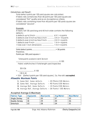 16 | P a g e Q u a l i t y A s s u r a n c e D e p a r t m e n t
Page 16 of 60 Engr. Md. Mizanur Rahman Chaity Composite Ltd
Calculations and Result:
Total defect points per 100 yard square are calculated.
If fabric rolls contains less than 40 points per 100 yard square are
considered “first” quality and as an Acceptance criteria.
If fabric rolls containing more than 40 points per 100 yards square are
considered “second”.
Example:
A fabric roll 130 yard long and 45 inch wide contains the following
defects: -
6 defects up to 3 inch- ................................... 6 X 1 = 6 points
5 defects over 3 inch but less 6 inch- ............. 5 X 2 = 10 points
2 defects over 6 inch but less 9 inch- ..............3 X 2 = 6 points
1 defects over 9 inch- .................................... 1 X 4 = 4 points
1 hole over 1 inch dimensions- ....................... 1 X 4 = 4 points
………………………………………………………………………………………
Total defect points................................................= 30 points
Therefore,
Points per 100 yard square =
Total points scored in roll X 36 inch
……………………………………………………………… X 100
Fabric width/inches X Total length yard inspected
30 X 36
= ……………………… X 100
130 X 45
= 18.4 (Defect points per 100 yard square.) So, the roll is accepted.
Allowable Maximum Points
1.
2.
3.
4.
Accepted Average & Maximum:
Fabrics Type Avg/yards Max/yards Avg/Meter Max/Meter
Single Jersey 15 20 17 22
Double Jersey 18 24 20 26
Interlock 22 28 24 31
 