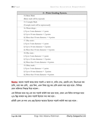 18 | P a g e Q u a l i t y A s s u r a n c e D e p a r t m e n t
Page 18 of 60 Engr. Md. Mizanur Rahman Chaity Composite Ltd
4 – Point Grading System.
14. Barre Mark
(Barre mark will be rejected)
15. Crumple Mark
(Crumple mark will be reprocessed))
16. Water drops :
i) Up to 5 mm diameter = 1 point
ii) Up to 10 mm diameter = 2 points
iii) More than 10 mm diameter. = 4 points
17. Dye resist :
i) Up to 5 mm diameter = 1 point
ii) Up to 10 mm diameter = 2 points
iii) More than 10 mm diameter = 4 points
18. Dye stain :
i) Up to 5 mm diameter = 1 point
ii) Up to 10 mm diameter = 2 points
iii) More than 10 mm diameter =4 points
19. Dirty mark :
i) Up to 5 mm diameter = 1 point
ii) Up to 10 mm diameter = 2 points
iii) More than 10 mm diameter =4 points
Note: A‡bK c‡q›U Av‡Q ‡dvi c‡q›U G Av‡m bv, ivwbs †mW, †nqvwi †bm, wRGmGg Kg
‡ewk, Wvqv Kg †ewk, †nÛ wdj, Ggb welq kyay Kg †ewk cÖKvk Kiv n‡q _v‡K| wmwbqi
†Kvb Awdmvi wm×všÍ w`‡q _v‡Kb|
GK wgUv‡ii g‡a¨ ïay GK evi c‡q›U KvD›U Kiv n‡q _v‡K, †hgb GK wgUvi Kvc‡oi g‡a¨
2/3 wQ`ª _vK‡j ïay †dvi c‡q›U wn‡m‡e Mb¨ Kiv n‡e|
cÖwZwU †ivj †K j¤^v Ges cÖ¯’ wn‡m‡e ¯‹¨vqvi wn‡m‡e c‡q›U KvD›U Kiv n‡q _v‡K|
 