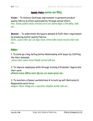 21 | P a g e Q u a l i t y A s s u r a n c e D e p a r t m e n t
Page 21 of 60 Engr. Md. Mizanur Rahman Chaity Composite Ltd
Quality Policy (¸bMZ gvb bxwZ)
Vision: - To Achieve Continues improvement in garments product
quality fabrics & attain sustainability through united effort.
jÿ¨: HK¨e× cª‡Póvi gva¨‡g ‡cvkv‡Ki ¸bMZ gvb µgvMZ Dbœqb I `xN© ¯’vqxZ ¡ AR©b
Kiv|
Mission: - To understand the buyers demand & Fulfil their requirement
by producing better quality Fabrics.
D‡Ïk¨: †µZvi Pvwn`v eySv Ges DbœZ gv‡bi †cvkvK ˆZixi gva¨‡g Zvnv‡`i Pvwn`v c~iY
Kiv|
Policy:-
1. To build up a long lasting better Relationship with buyer by fulfilling
the their demands
‡µZvi Pvwn`v c~i‡Yi gva¨‡g `xN©¯’vqx m~m¤úK© ˆZix Kiv
2. To improve employees skills through training & Evaluate/ Appreciate
their work
cÖwkÿ‡Yi gva¨‡g Kgx©‡`i `ÿZv e„w× Kiv Ges Kv‡Ri g~j¨vqb Kiv|
3. To maintain a Cleaner workstations & to build up self-Motivated &
Responsible work force.
Kg©¯’‡ji cwi‡ek cwi”Qbœ ivLv I m¦cÖ‡Yvw`Z `vwqZ¡kxj Rbkw³ ˆZix Kiv|
 