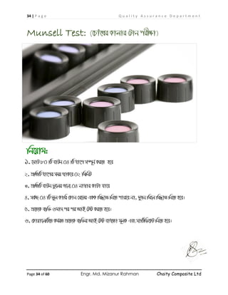 34 | P a g e Q u a l i t y A s s u r a n c e D e p a r t m e n t
Page 34 of 60 Engr. Md. Mizanur Rahman Chaity Composite Ltd
Munsell Test: (‡Pvu‡Li Kvjvi †Uvb cix¶v)
wb‡qvg:
1. ‡gvU 80 wU evUb 04 wU av‡c m¤ú~b© Ki‡Z n‡e
2. cÖwZwU av‡ci mgq _vK‡e 02 wgwbU
3. cÖwZwU evUb fz‡ji R‡b¨ 04 bv¤^vi KvUv hv‡e
4. me©”Q 04 wU fyj Kvwi †Kvb †m‡Wi GKK wm×všÍ wb‡Z cvi‡e bv, `yRb wg‡j wm×všÍ wb‡Z n‡e|
5. cÖ‡Z¨K e¨w³ 6gvm ci ci AvB †Uó Ki‡Z n‡e|
6. †Kvqv‡jwU‡Z Kg©iZ cÖ‡Z¨K e¨w³i AvB †Uó eva¨Zv g~jK Ges mvwU©wd‡KU wb‡Z n‡e|
 