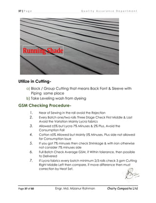 37 | P a g e Q u a l i t y A s s u r a n c e D e p a r t m e n t
Page 37 of 60 Engr. Md. Mizanur Rahman Chaity Composite Ltd
Utilize in Cutting-
a) Block / Group Cutting that means Back Font & Sleeve with
Piping same place
b) Take Leveling wash from dyeing
GSM Checking Procedure-
1. Near of Sewing in the roll avoid the Rejection
2. Every Batch one/two rolls Three Stage Check First Middle & Last
Avoid the Variation Mainly Lycra fabrics
3. Allowed ±5% but Lycra 7% Minuses & 2% Plus, Avoid the
Consumption Fail
4. Cotton ±5% Allowed but Mainly 5% Minuses, Plus side not allowed
for Consumption issue
5. If you got 7% minuses then check Shrinkage & with iron otherwise
not consider 7% minuses side
6. Full Batch Check Average GSM, if Within tolerance, then possible
to Delivered
7. If Lycra fabrics every batch minimum 2/3 rolls check 3 gsm Cutting
Right Middle Left then compare, if move difference then must
correction by Heat Set.
Running Shade
 