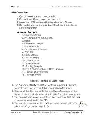 39 | P a g e Q u a l i t y A s s u r a n c e D e p a r t m e n t
Page 39 of 60 Engr. Md. Mizanur Rahman Chaity Composite Ltd
GSM Correction-
1. Out of Tolerance must be correction
2. If more than 5% less, need re-compact
3. More than 10% Less need tumble dryer with Steam
4. Re-stenter also we get good result but need Experience
Stenter Operator
Impotent Sample
1. Counter Sample
2. PP Sample (Pre-production)
3. Inline
4. Quotation Sample
5. Photo Sample
6. Development Sample
7. Yarn Test
8. Color Sample
9. First Fit Sample
10. Chemical Test
11. Style Sample
12. Knitting Sample
13. FTD (Fabrics Technical Data) Sample
14. Fashion Show Sample
15. Testing Sample
Fabrics Technical Data (FTD)
1. The Agreement between H&M, Material Supplier & Garment
Market to set standard for fabric quality & performance.
2. Ensures all the risks related to the quality performance of the
fabrics is detected, discussed & solved before placing any order
3. The commitment from material suppliers to ensure that the bulk
parameters declared in the FTD
4. The standard against which H&M, garment market will verify
whether he” got what he paid for
 