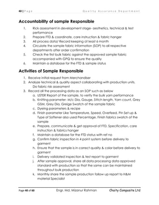 40 | P a g e Q u a l i t y A s s u r a n c e D e p a r t m e n t
Page 40 of 60 Engr. Md. Mizanur Rahman Chaity Composite Ltd
Accountability of sample Responsible
1. Rick assessment in development stage- aesthetics, technical & test
performance
2. Prepare FTD & coordinate, care instruction & fabric hanger
3. All process data/ Record keeping at least 6 month
4. Circulate the sample fabric information (SOP) to all respective
departments after order confirmation
5. Check the first bulk fabric against the approved sample fabric
accompanied with GPQ to ensure the quality
6. Maintain a database for the FTD & sample status
Activities of Sample Responsible
1. Receive initial request from Merchandiser
2. Analyze technical & quality aspect collaborating with production units.
Do fabric risk assessment
3. Record all the processing data as an SOP such as below
a. USTER Report of the sample, to verify the bulk yarn performance
b. Knitting parameter- M/c Dia, Gauge, Stitch length, Yarn count, Grey
GSM, Grey Dia, Greige Swatch of the sample fabric
c. Dyeing parameters & recipe
d. Finish parameter Like Temperature, Speed, Overfeed, Pin Set up &
Type of Softener also used Percentage, Finish fabrics swatch of the
sample
e. Prepare, communicate & get approval of FTD, Specification, care
instruction & fabrics hanger
f. Maintain a database for the FTD status with ref no
g. Confirm fabric inspection in 4 point system before delivery to
garment
h. Ensure that the sample is in correct quality & color before delivery to
garment
i. Delivery validated inspection & test report to garment
j. After sample approval, share all data processing data approved
standard with production so that the same can be maintained
throughout bulk production
k. Monthly share the sample production follow up report to H&M
material Specialist
 