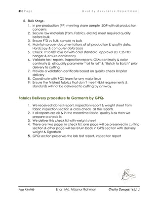 43 | P a g e Q u a l i t y A s s u r a n c e D e p a r t m e n t
Page 43 of 60 Engr. Md. Mizanur Rahman Chaity Composite Ltd
B. Bulk Stage-
1. In pre-production (PP) meeting share sample SOP with all production
concerns
2. Secure raw materials (Yarn, Fabrics, elastic) meet required quality
before bulk
3. Ensure FTD vs Bulk, sample vs bulk
4. Maintain proper documentations of all production & quality data,
Hardcopy & computer data basis
5. Check 1st to last dye lot with color standard, approval LD, C/S FTD
hanger & ensure consistency
6. Validate test reports, inspection reports, GSM continuity & color
continuity & all quality parameter “roll to roll” & “Batch to Batch” prior
delivery to cutting
7. Provide a validation certificate based on quality check list prior
delivery
8. Coordinate with RQS team for any major issue
9. Ensure the finished fabrics that don’t meet H&M requirements &
standards will not be delivered to cutting by anyway.
Fabrics Delivery procedure to Garments by GPQ-
1. We received lab test report, inspection report & weight sheet from
fabric inspection section & cross check all the reports
2. If all reports are ok & in the meantime fabric quality is ok then we
prepare a check list
3. We deliver this check list with weight sheet
4. There are two pages in check list, one page will be preserved in cutting
section & other page will be return back in GPQ section with delivery
weight & Signature
5. GPQ section preserves the lab test report, inspection report
 